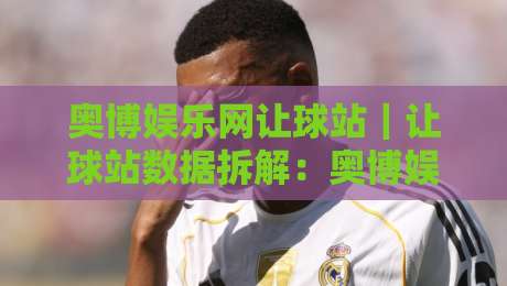 奥博娱乐网让球站｜让球站数据拆解：奥博娱乐网让球站盘口逻辑与实战阅读思路-最大权威网页压球网冠军走盘单双盘独赢波胆盘大球