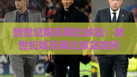 新世纪娱乐网比球站：新世纪娱乐网比球站如何重塑体育数据体验？(新世纪娱乐网比球站)三大维度拆解-最全手机信誉压球网动画水位精彩片段流畅代理1080P