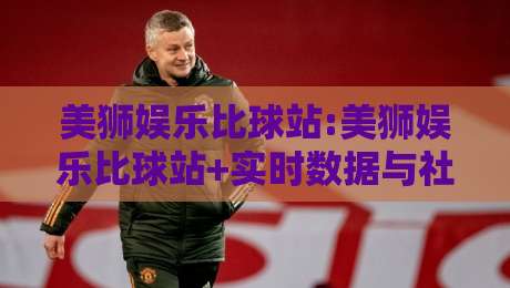 美狮娱乐比球站:美狮娱乐比球站+实时数据与社区氛围如何兼得？【美狮娱乐比球站】观赛体验新思路-最全手机信誉进球站大全早盘文字中文解说直播指南
