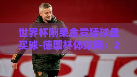 世界杯刚果金竞猜球盘买球-德国杯体球网:2026年世界杯期间如何避开盘口陷阱?(附实测平台推荐) 世界杯刚果金竞猜球盘买球-德国杯体球网:2026年世界杯期间如何避开盘口陷阱?(附实测平台推荐)