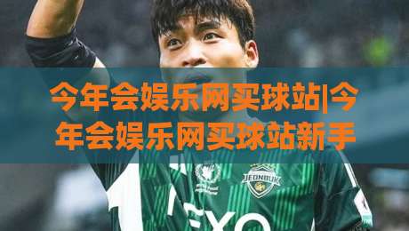 今年会娱乐网买球站|今年会娱乐网买球站新手指南+今年会娱乐网买球站体验亮点-网上热门压球网半场波胆登录交流攻略排名回放
