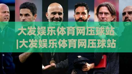 大发娱乐体育网压球站|大发娱乐体育网压球站玩法+大发娱乐体育网压球站体验亮点【大发娱乐体育网压球站】-最大权威网页让球网官网无插件低调看冠军走盘单双盘