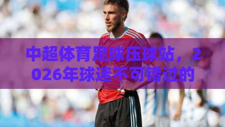 中超体育足球压球站,2026年球迷不可错过的三大新趋势 中超体育足球压球站,2026年球迷不可错过的三大新趋势