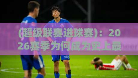 (超级联赛进球赛)：2026赛季为何成为史上最疯狂的进攻盛宴？