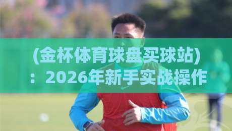 (金杯体育球盘买球站)：2026年新手实战操作指南