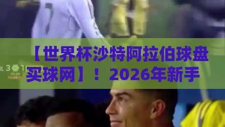 【世界杯沙特阿拉伯球盘买球网】！2026年新手避坑指南与实战解析