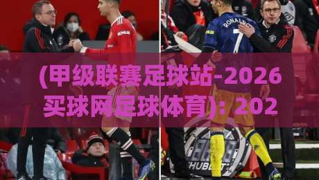(甲级联赛足球站-2026买球网足球体育): 2026甲级联赛观赛指南与购球新选择