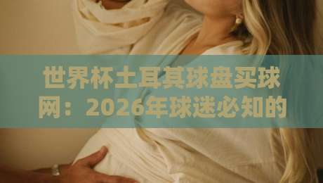 世界杯土耳其球盘买球网：2026年球迷必知的五大实战技巧