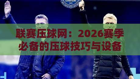联赛压球网:2026赛季必备的压球技巧与设备指南