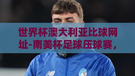 世界杯澳大利亚比球网址-南美杯足球压球赛,【2026南美杯】最新观赛与投注指南