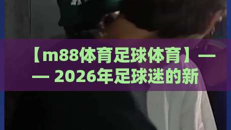 【m88体育足球体育】—— 2026年足球迷的新大陆与进阶玩法