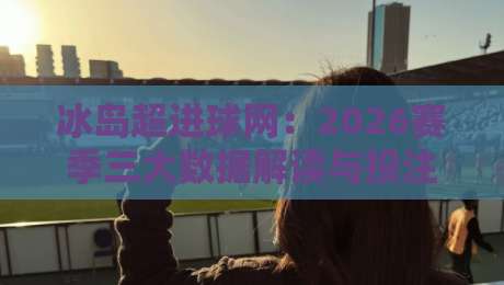 冰岛超进球网：2026赛季三大数据解读与投注策略指南