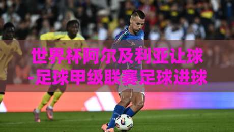 世界杯阿尔及利亚让球-足球甲级联赛足球进球：解密2026年盘口与进球趋势