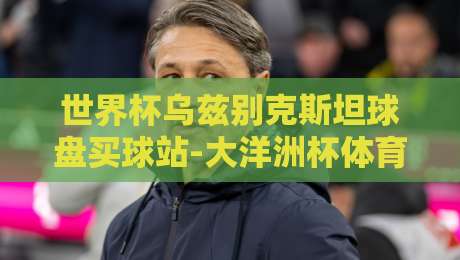 世界杯乌兹别克斯坦球盘买球站-大洋洲杯体育球盘：2026年实战玩法与避坑指南
