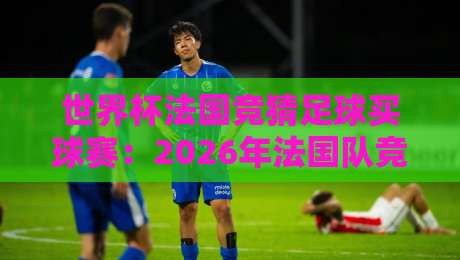 世界杯法国竞猜足球买球赛：2026年法国队竞猜指南与欧冠杯足球买球策略