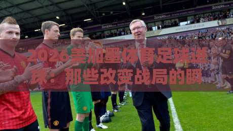 2026美加墨体育足球进球：那些改变战局的瞬间与背后故事