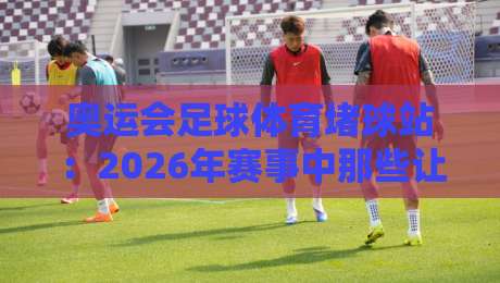 奥运会足球体育堵球站：2026年赛事中那些让你意想不到的防守策略