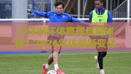 大洋洲杯体育球盘买球赛？2026年这些新变化你得懂！
