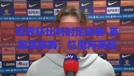 世界杯比利时足球赛-英超足球赛：红魔与英超的碰撞，2026年看点全解析(世界杯比利时足球赛-英超足球赛)