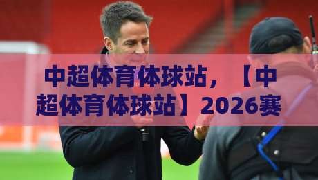 中超体育体球站，【中超体育体球站】2026赛季观赛指南与深度解析