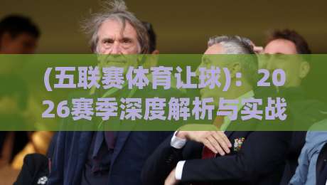 (五联赛体育让球)：2026赛季深度解析与实战攻略【五联赛体育让球】