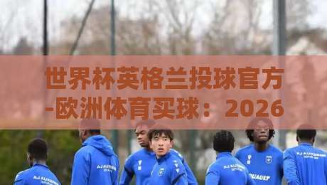 世界杯英格兰投球官方-欧洲体育买球：2026年世界杯英格兰队夺冠赔率与官方投注指南