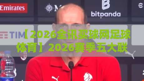 【2026全讯买球网足球体育】2026赛季五大联赛投注策略与冷门预警