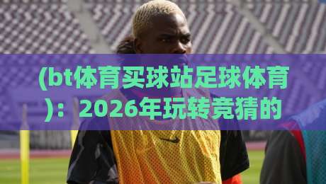 (bt体育买球站足球体育)：2026年玩转竞猜的5个隐藏技巧与避坑指南