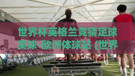 世界杯英格兰竞猜足球买球-欧洲体球站 (世界杯英格兰竞猜) ： 2026年英格兰队世界杯竞猜与买球全攻略，欧洲体球站推荐