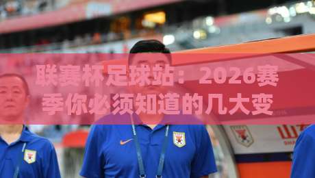 联赛杯足球站：2026赛季你必须知道的几大变数（联赛杯足球站）