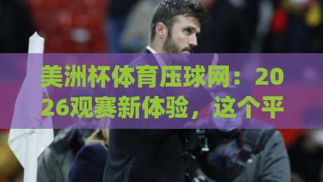 美洲杯体育压球网：2026观赛新体验，这个平台靠谱吗？(美洲杯体育压球网)