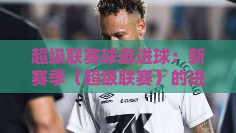 超级联赛球盘进球：新赛季（超级联赛）的进账密码，你摸透了没？