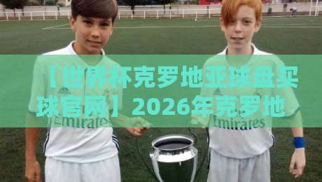 【世界杯克罗地亚球盘买球官网】2026年克罗地亚夺冠赔率与盘口深度解析