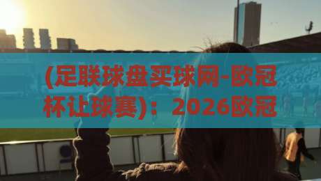 (足联球盘买球网-欧冠杯让球赛)：2026欧冠让球赛，这些新变化你知道吗？