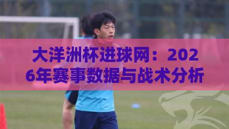 大洋洲杯进球网：2026年赛事数据与战术分析全解读（大洋洲杯进球网）