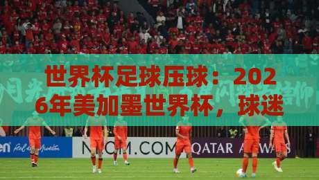世界杯足球压球：2026年美加墨世界杯，球迷必看的压球技巧与赛事前瞻