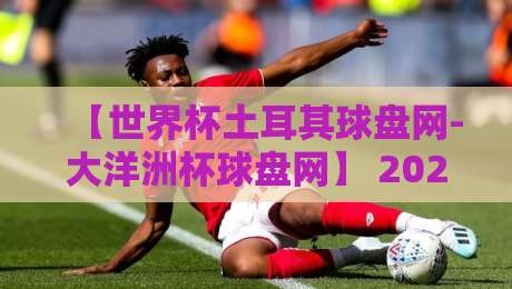 【世界杯土耳其球盘网-大洋洲杯球盘网】 2026年赛事投注新趋势，这些细节你注意到了吗？