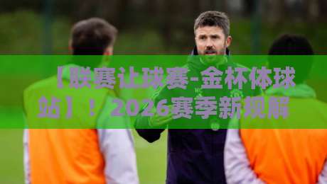【联赛让球赛-金杯体球站】！2026赛季新规解读与实战技巧