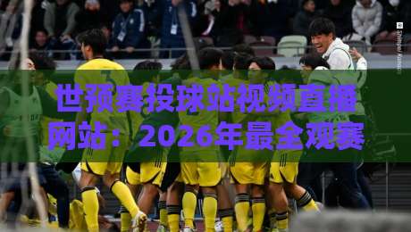 世预赛投球站视频直播网站：2026年最全观赛指南与避坑攻略