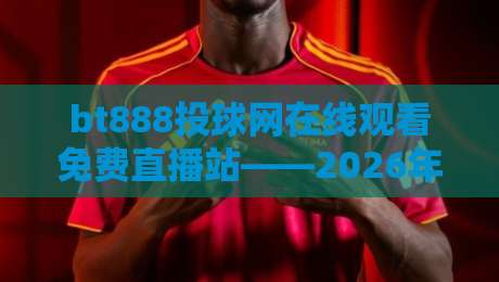bt888投球网在线观看免费直播站——2026年体育迷必藏的观赛新选择？