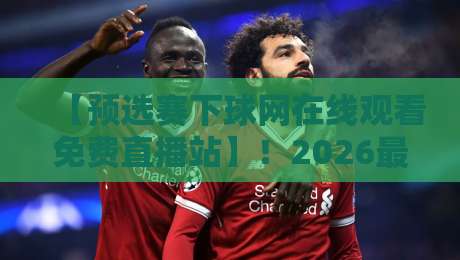 【预选赛下球网在线观看免费直播站】！2026最新观赛攻略与避坑指南