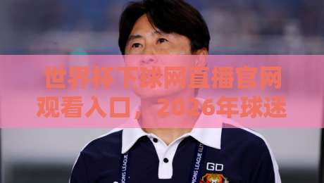 世界杯下球网直播官网观看入口，2026年球迷最关心的观赛通道全解析