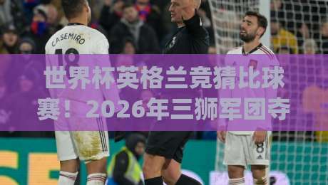 世界杯英格兰竞猜比球赛！2026年三狮军团夺标热门深度解析(世界杯英格兰竞猜比球赛)