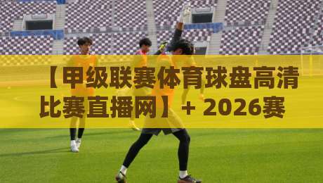 【甲级联赛体育球盘高清比赛直播网】+ 2026赛季观赛指南：如何从海量流中找到稳定高清源？