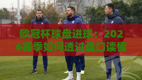 欧冠杯球盘进球：2026赛季如何透过盘口读懂进球密码？